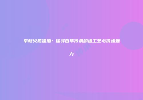 阜新火狐狸酒：探寻百年传承酿造工艺与价格魅力