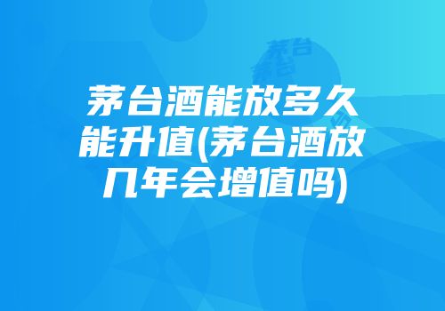 茅台酒能放多久能升值(茅台酒放几年会增值吗)
