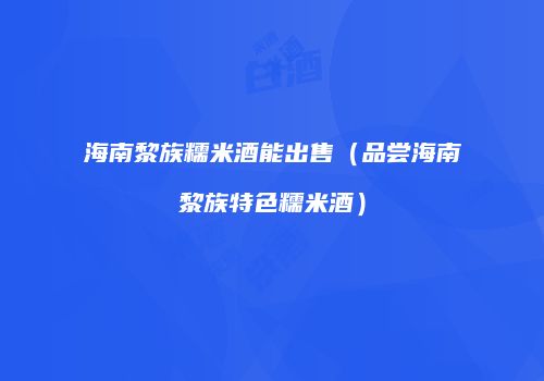 海南黎族糯米酒能出售（品尝海南黎族特色糯米酒）