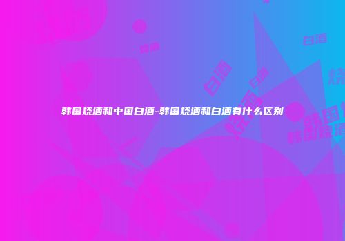 韩国烧酒和中国白酒-韩国烧酒和白酒有什么区别