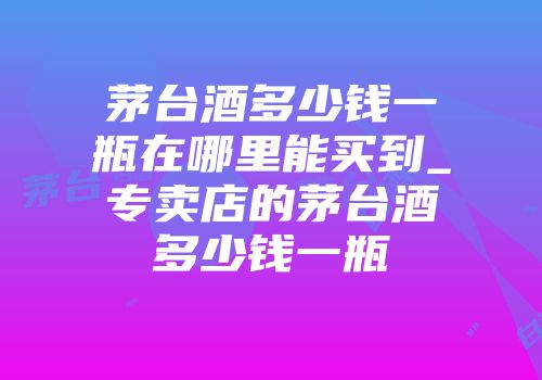 茅台酒多少钱一瓶在哪里能买到_专卖店的茅台酒多少钱一瓶