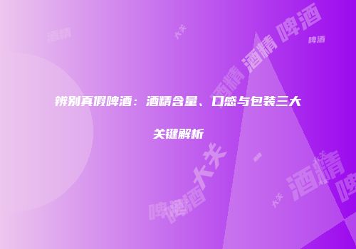 辨别真假啤酒：酒精含量、口感与包装三大关键解析