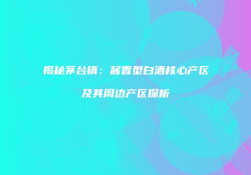 揭秘茅台镇：酱香型白酒核心产区及其周边产区探析