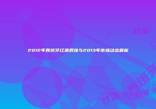 2012年西班牙红酒辉煌与2013年市场动态解析