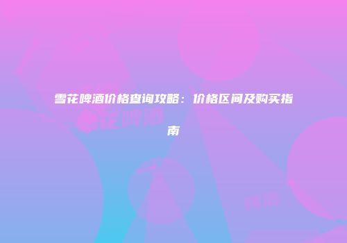 雪花啤酒价格查询攻略：价格区间及购买指南
