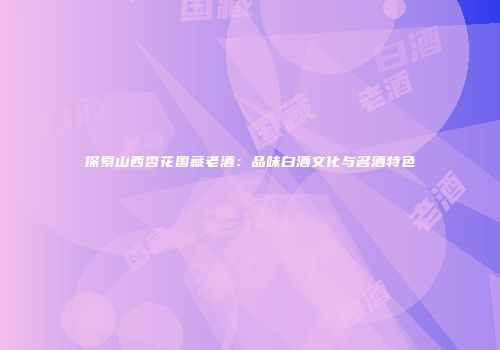 探索山西杏花国藏老酒：品味白酒文化与名酒特色