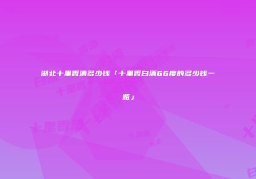 湖北十里香酒多少钱「十里香白酒66度的多少钱一瓶」
