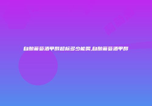 自酿葡萄酒甲醇超标多少能喝,自酿葡萄酒甲醇