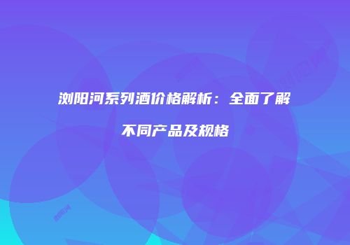 浏阳河系列酒价格解析：全面了解不同产品及规格
