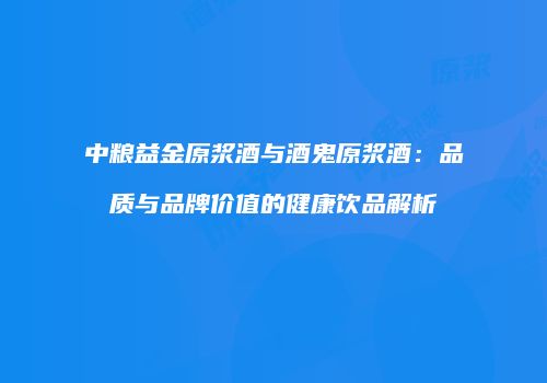 中粮益金原浆酒与酒鬼原浆酒：品质与品牌价值的健康饮品解析