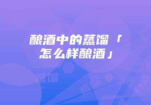 酿酒中的蒸馏「怎么样酿酒」