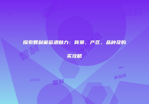 探索智利葡萄酒魅力：背景、产区、品种及购买攻略