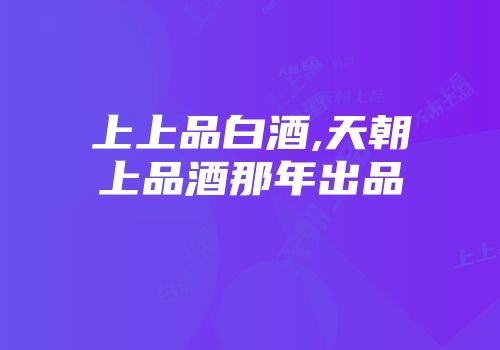 上上品白酒,天朝上品酒那年出品