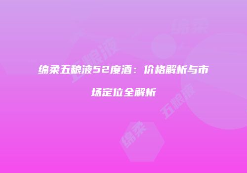 绵柔五粮液52度酒：价格解析与市场定位全解析