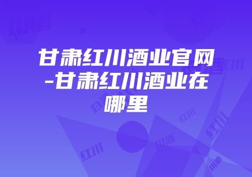 甘肃红川酒业官网-甘肃红川酒业在哪里
