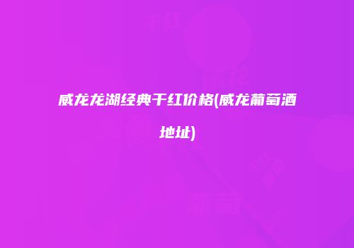 威龙龙湖经典干红价格(威龙葡萄酒地址)