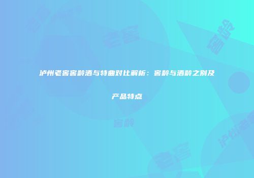 泸州老窖窖龄酒与特曲对比解析：窖龄与酒龄之别及产品特点
