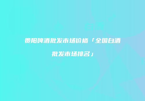 贵阳啤酒批发市场价格「全国白酒批发市场排名」