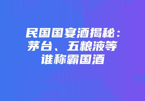 民国国宴酒揭秘：茅台、五粮液等谁称霸国酒