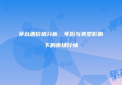茅台酒价格分析：年份与类型影响下的市场行情