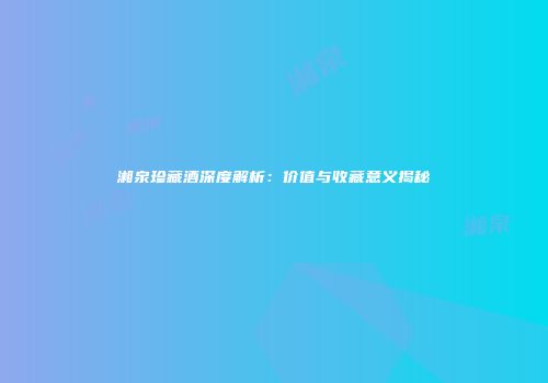 湘泉珍藏酒深度解析：价值与收藏意义揭秘