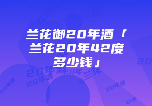兰花御20年酒「兰花20年42度多少钱」