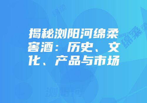 揭秘浏阳河绵柔窖酒：历史、文化、产品与市场