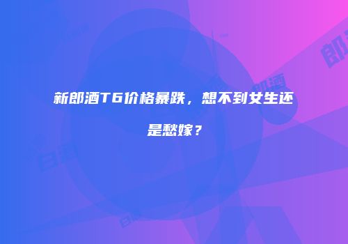 新郎酒T6价格暴跌，想不到女生还是愁嫁？