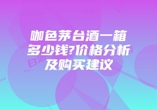 咖色茅台酒一箱多少钱?价格分析及购买建议
