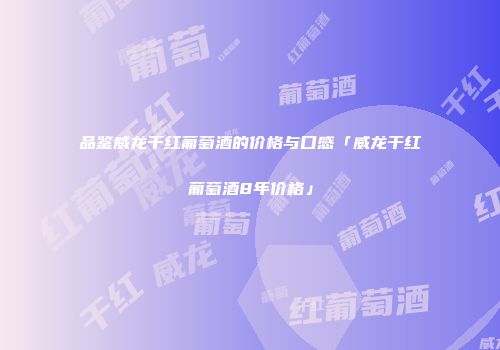 品鉴威龙干红葡萄酒的价格与口感「威龙干红葡萄酒8年价格」