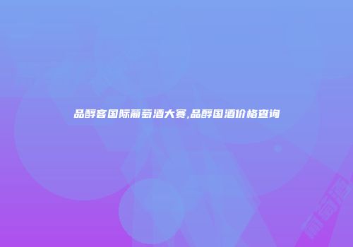 品醇客国际葡萄酒大赛,品醇国酒价格查询