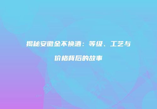 揭秘安徽金不换酒：等级、工艺与价格背后的故事