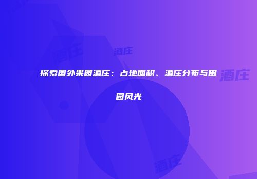 探索国外果园酒庄：占地面积、酒庄分布与田园风光