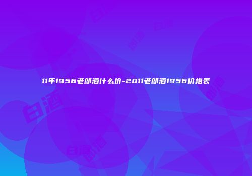 11年1956老郎酒什么价-2011老郎酒1956价格表