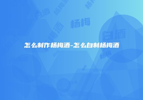 怎么制作杨梅酒-怎么自制杨梅酒
