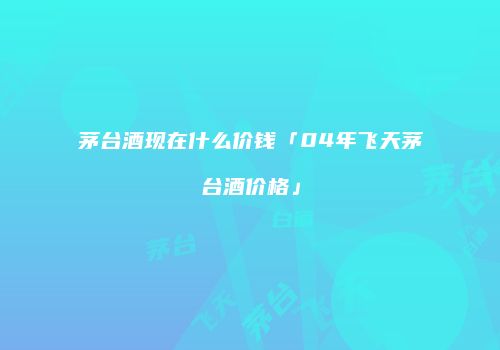 茅台酒现在什么价钱「04年飞天茅台酒价格」