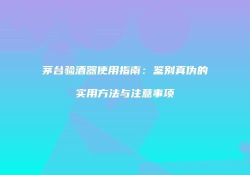 茅台验酒器使用指南：鉴别真伪的实用方法与注意事项