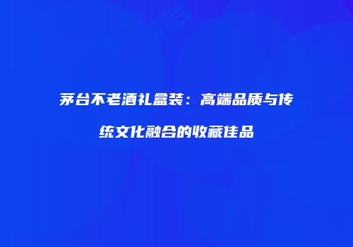 茅台不老酒礼盒装：高端品质与传统文化融合的收藏佳品