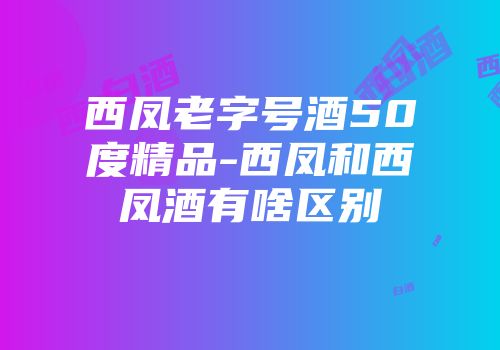 西凤老字号酒50度精品-西凤和西凤酒有啥区别