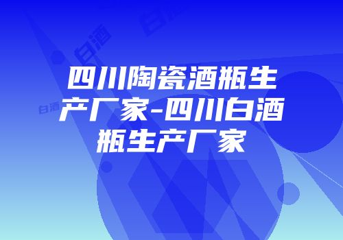 四川陶瓷酒瓶生产厂家-四川白酒瓶生产厂家