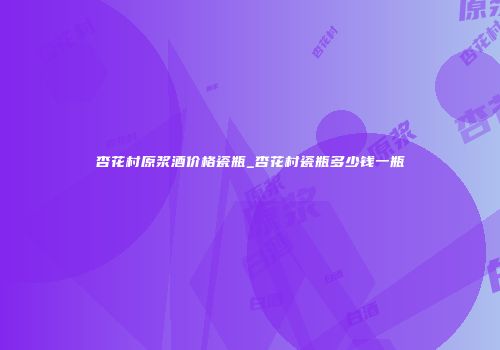 杏花村原浆酒价格瓷瓶_杏花村瓷瓶多少钱一瓶