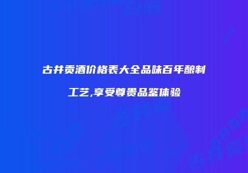 古井贡酒价格表大全品味百年酿制工艺,享受尊贵品鉴体验