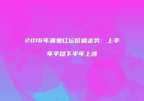2016年酒鬼红坛价格走势：上半年平稳下半年上涨