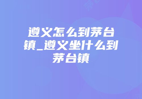 遵义怎么到茅台镇_遵义坐什么到茅台镇