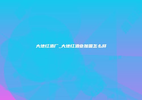 大地红酒厂_大地红酒业加盟怎么样