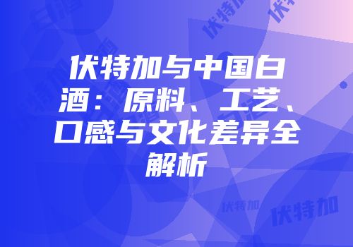 伏特加与中国白酒：原料、工艺、口感与文化差异全解析