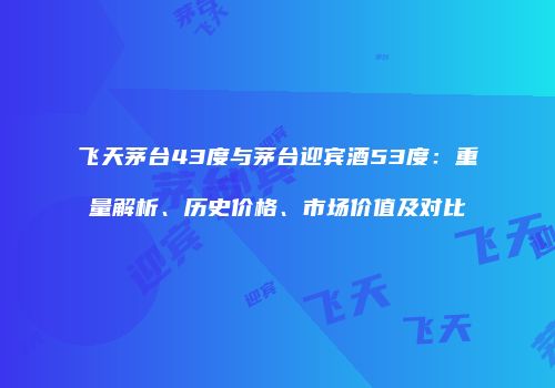 飞天茅台43度与茅台迎宾酒53度：重量解析、历史价格、市场价值及对比