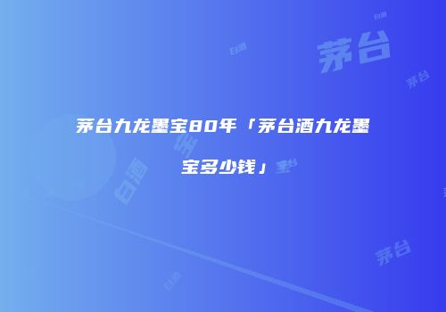 茅台九龙墨宝80年「茅台酒九龙墨宝多少钱」
