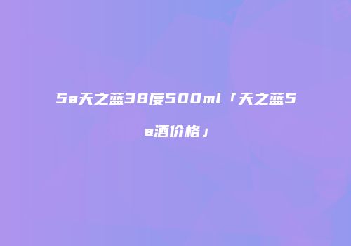 5a天之蓝38度500ml「天之蓝5a酒价格」