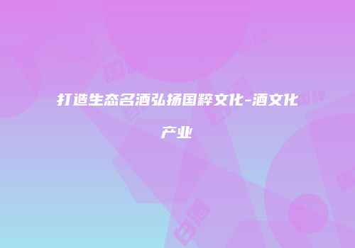 打造生态名酒弘扬国粹文化-酒文化产业